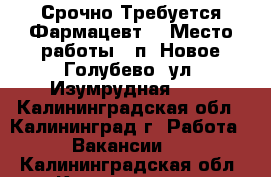 Срочно Требуется Фармацевт! › Место работы ­ п. Новое Голубево, ул. Изумрудная, 21 - Калининградская обл., Калининград г. Работа » Вакансии   . Калининградская обл.,Калининград г.